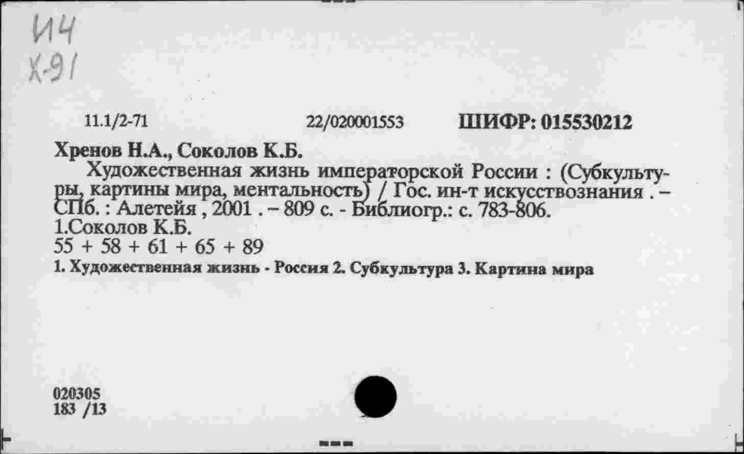 ﻿от
К-9/
11.1/2-71	22/020001553 ШИФР: 015530212
Хренов Н.А., Соколов К.Б.
Художественная жизнь императорской России : (Субкультуры, картины мира, ментальность) / Гос. ин-т искусствознания . -СПб.: Алетейя, 2001. - 809 с. - Библиогр.: с. 783-806.
1.Соколов К.Б.
55 + 58 + 61 + 65 + 89
1. Художественная жизнь - Россия 2. Субкультура 3. Картина мира
020305
183 /13